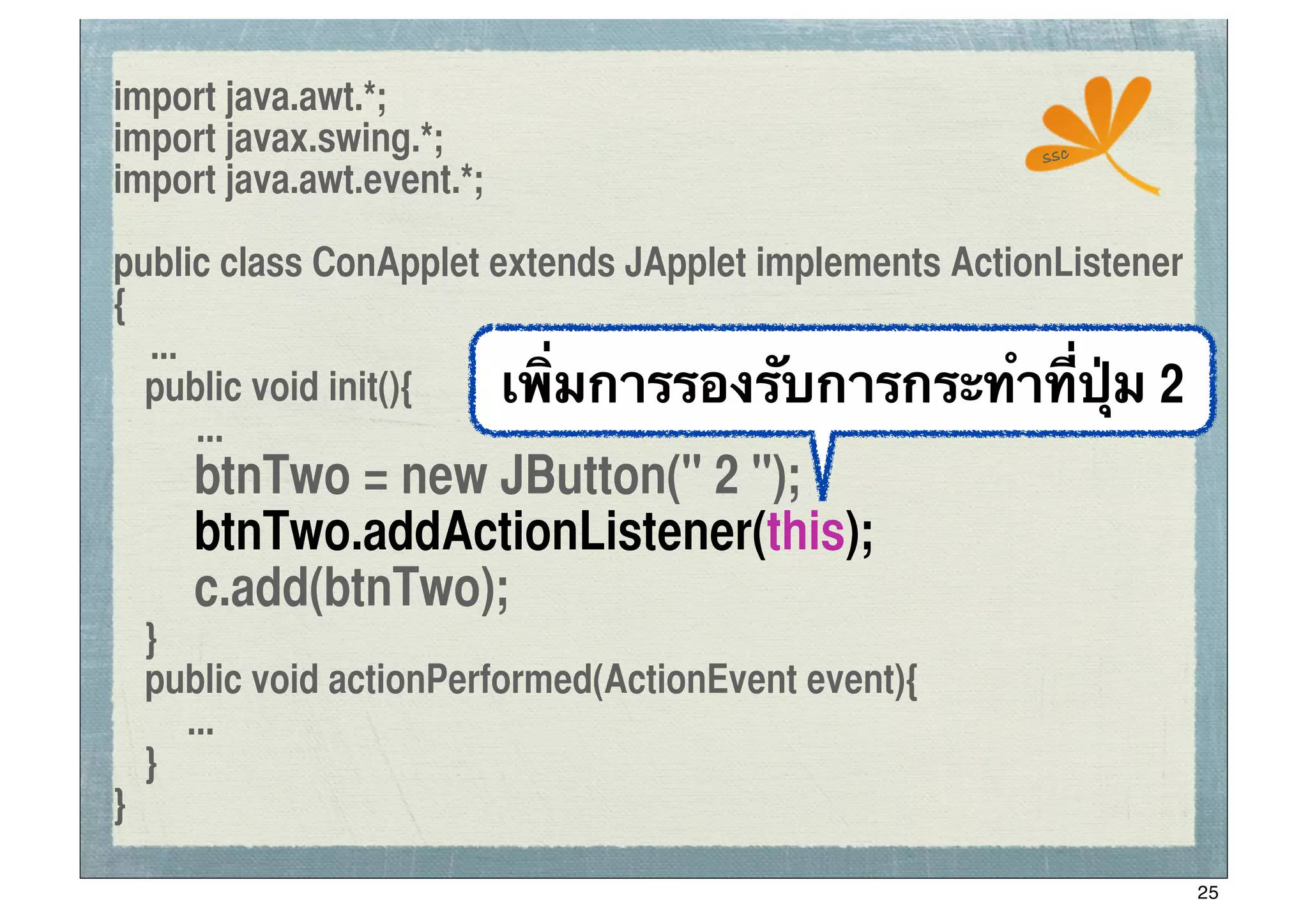 import java.awt.*;
import javax.swing.*;                                  ssc
import java.awt.event.*;

public class ConApplet extends JApplet implements ActionListener
{
   ...
	
 public void init(){  เพิ่มการรองรับการกระทําที่ปุ่ม 2
       ...
	
 	
 btnTwo = new JButton(" 2 ");
	
 	
 btnTwo.addActionListener(this);
	
 	
 c.add(btnTwo);
	
 }
	
 public void actionPerformed(ActionEvent event){
     ...
	
 }
}

                                                                   25
 