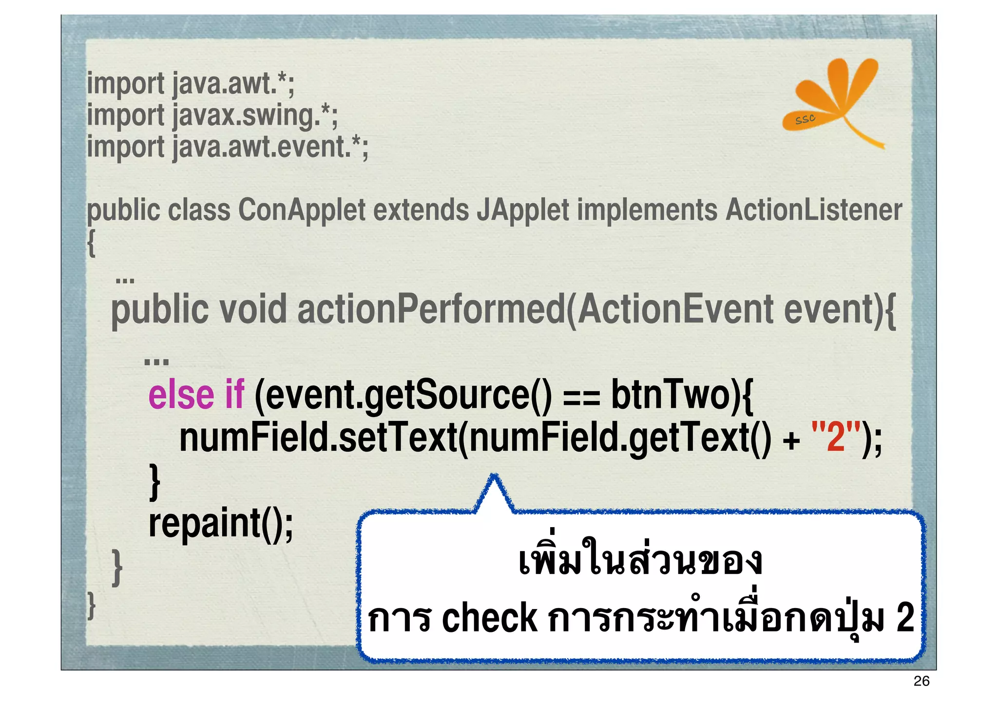 import java.awt.*;
import javax.swing.*;                                  ssc

import java.awt.event.*;

public class ConApplet extends JApplet implements ActionListener
{
  ...
	
 public void actionPerformed(ActionEvent event){
      ...
	
 	
 else if (event.getSource() == btnTwo){
	
 	
 	
 numField.setText(numField.getText() + "2");
	
 	
 }
	
 	
 repaint();
	
 }                         เพิ่มในส่วนของ
}
                     การ check การกระทําเมื่อกดปุ่ม 2
                                                                   26
 