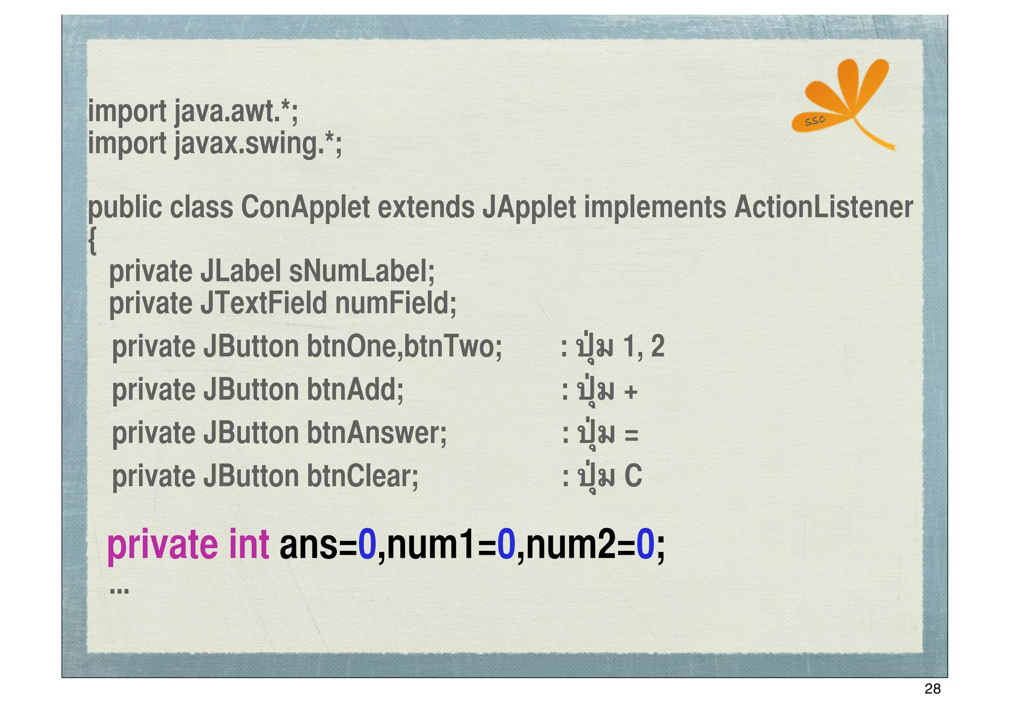 import java.awt.*;                                     ssc
import javax.swing.*;

public class ConApplet extends JApplet implements ActionListener
{
   private JLabel sNumLabel;
   private JTextField numField;
	
 private JButton btnOne,btnTwo;   : ปุ่ม 1, 2
	
 private JButton btnAdd;           : ปุ่ม +
	
 private JButton btnAnswer;        : ปุ่ม =
	
 private JButton btnClear;         : ปุ่ม C

 private int ans=0,num1=0,num2=0;
 ...


                                                                   28
 
