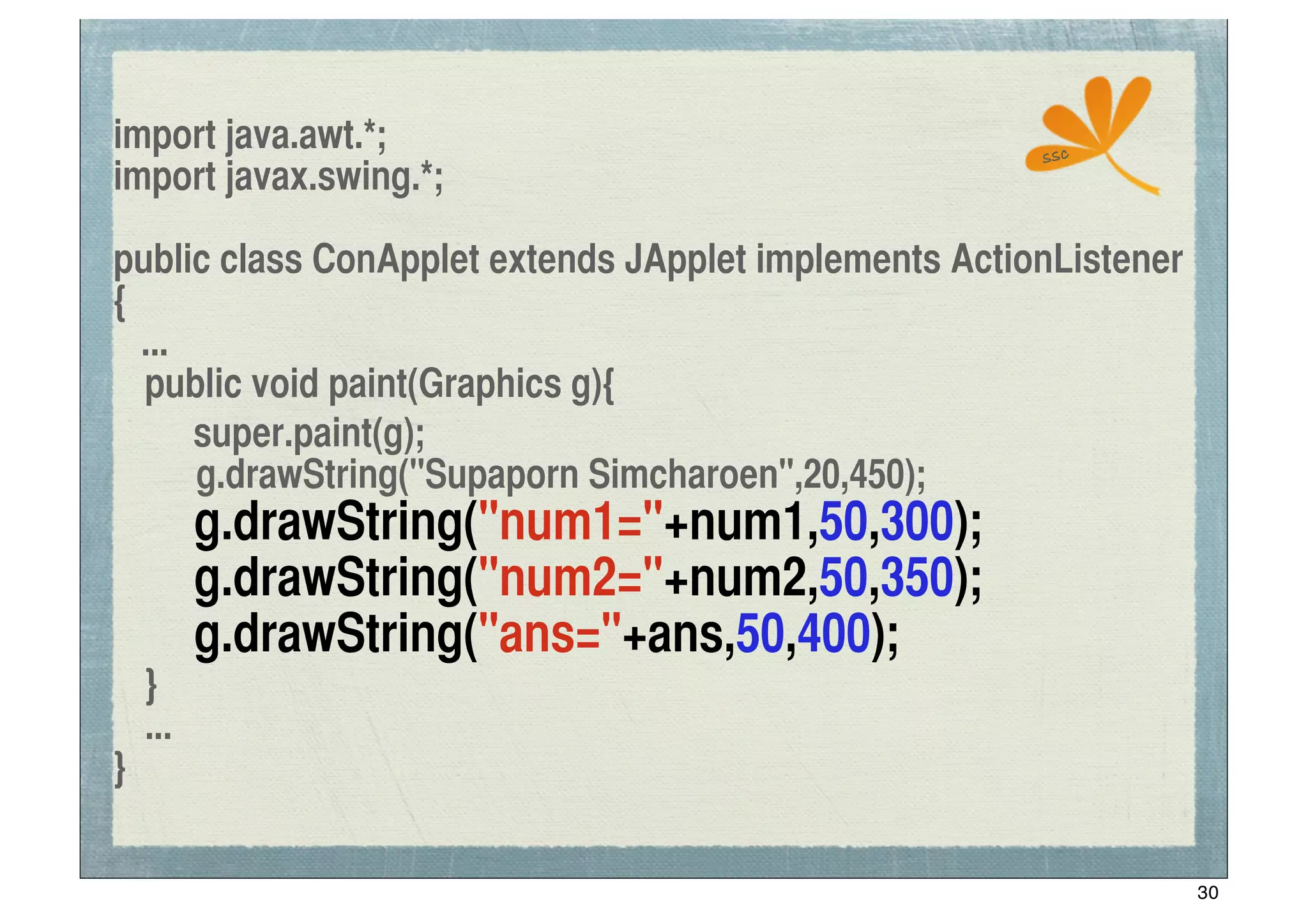 import java.awt.*;                                     ssc
import javax.swing.*;

public class ConApplet extends JApplet implements ActionListener
{
   ...
	
 public void paint(Graphics g){
! super.paint(g);
       g.drawString("Supaporn Simcharoen",20,450);
	
 	
 g.drawString("num1="+num1,50,300);
	
 	
 g.drawString("num2="+num2,50,350);
	
 	
 g.drawString("ans="+ans,50,400);
	
 }
	
 ...
}

                                                                   30
 