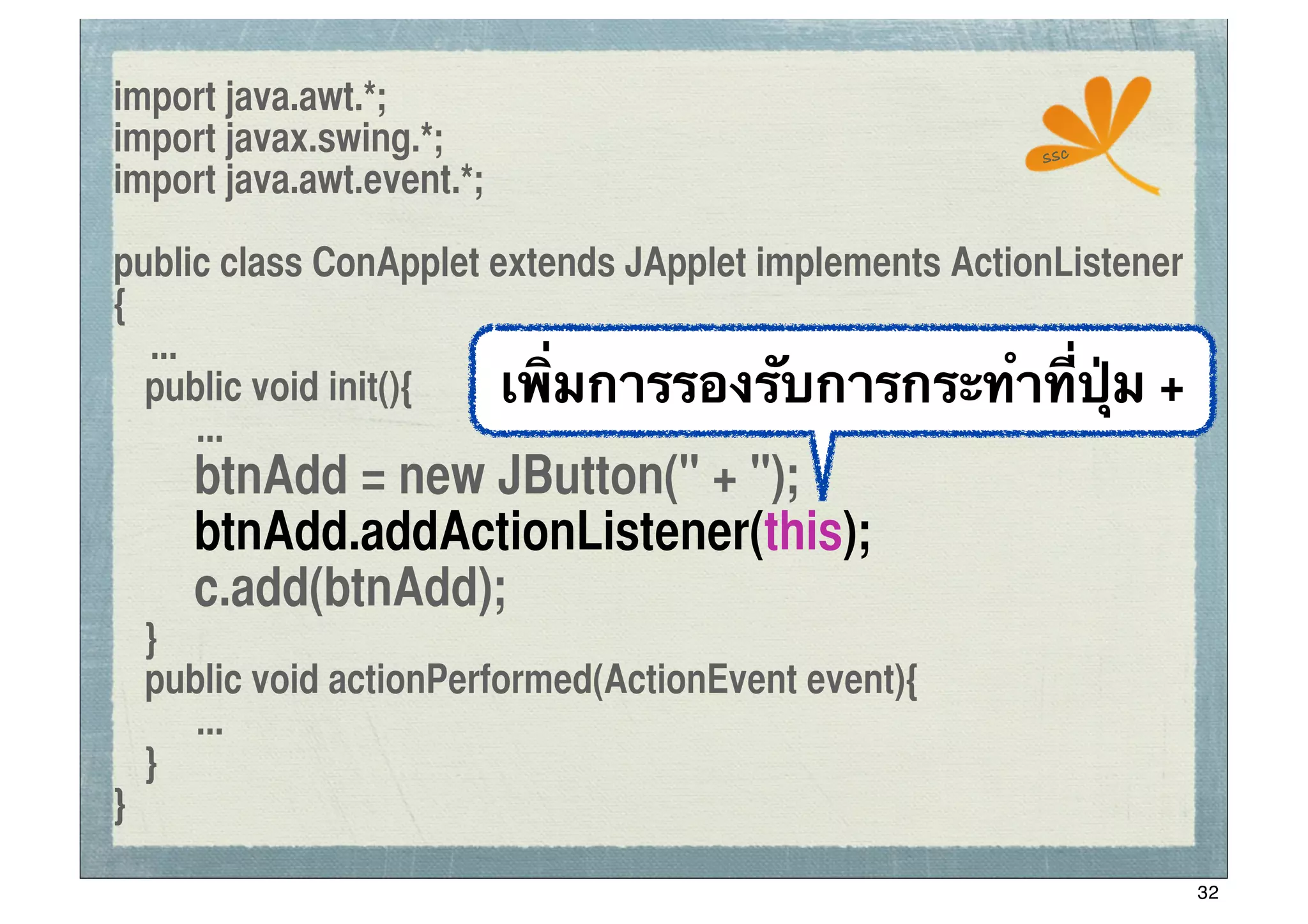 import java.awt.*;
import javax.swing.*;                                  ssc
import java.awt.event.*;

public class ConApplet extends JApplet implements ActionListener
{
   ...
	
 public void init(){  เพิ่มการรองรับการกระทําที่ปุ่ม +
       ...
	
 	
 btnAdd = new JButton(" + ");
	
 	
 btnAdd.addActionListener(this);
	
 	
 c.add(btnAdd);
	
 }
	
 public void actionPerformed(ActionEvent event){
      ...
	
 }
}

                                                                   32
 
