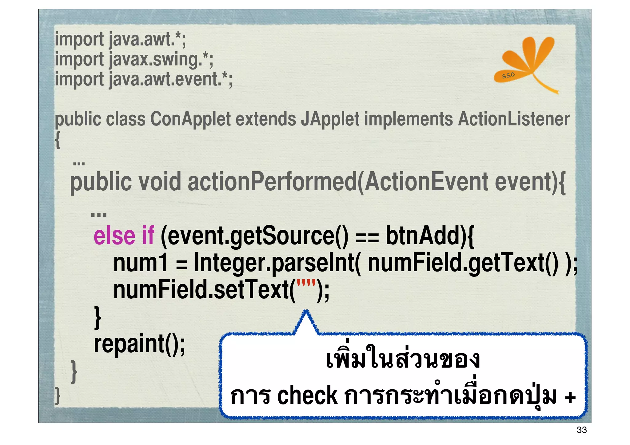 import java.awt.*;
import javax.swing.*;
                                                       ssc
import java.awt.event.*;

public class ConApplet extends JApplet implements ActionListener
{
  ...
	
 public void actionPerformed(ActionEvent event){
      ...
	
 	
 else if (event.getSource() == btnAdd){
	
 	
 	
 num1 = Integer.parseInt( numField.getText() );
	
 	
 	
 numField.setText("");
	
 	
 }
	
 	
 repaint();
	
 }                         เพิ่มในส่วนของ
}                    การ check การกระทําเมื่อกดปุ่ม +
                                                                   33
 