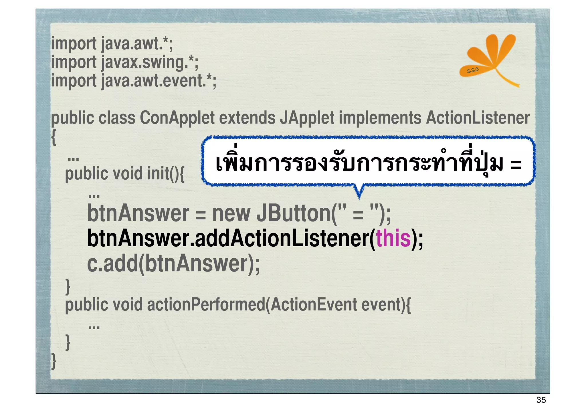 import java.awt.*;
import javax.swing.*;                                  ssc
import java.awt.event.*;

public class ConApplet extends JApplet implements ActionListener
{
   ...
	
 public void init(){ เพิ่มการรองรับการกระทําที่ปุ่ม =
       ...
	
 	
 btnAnswer = new JButton(" = ");
	
 	
 btnAnswer.addActionListener(this);
	
 	
 c.add(btnAnswer);
	
 }
	
 public void actionPerformed(ActionEvent event){
      ...
	
 }
}

                                                                   35
 