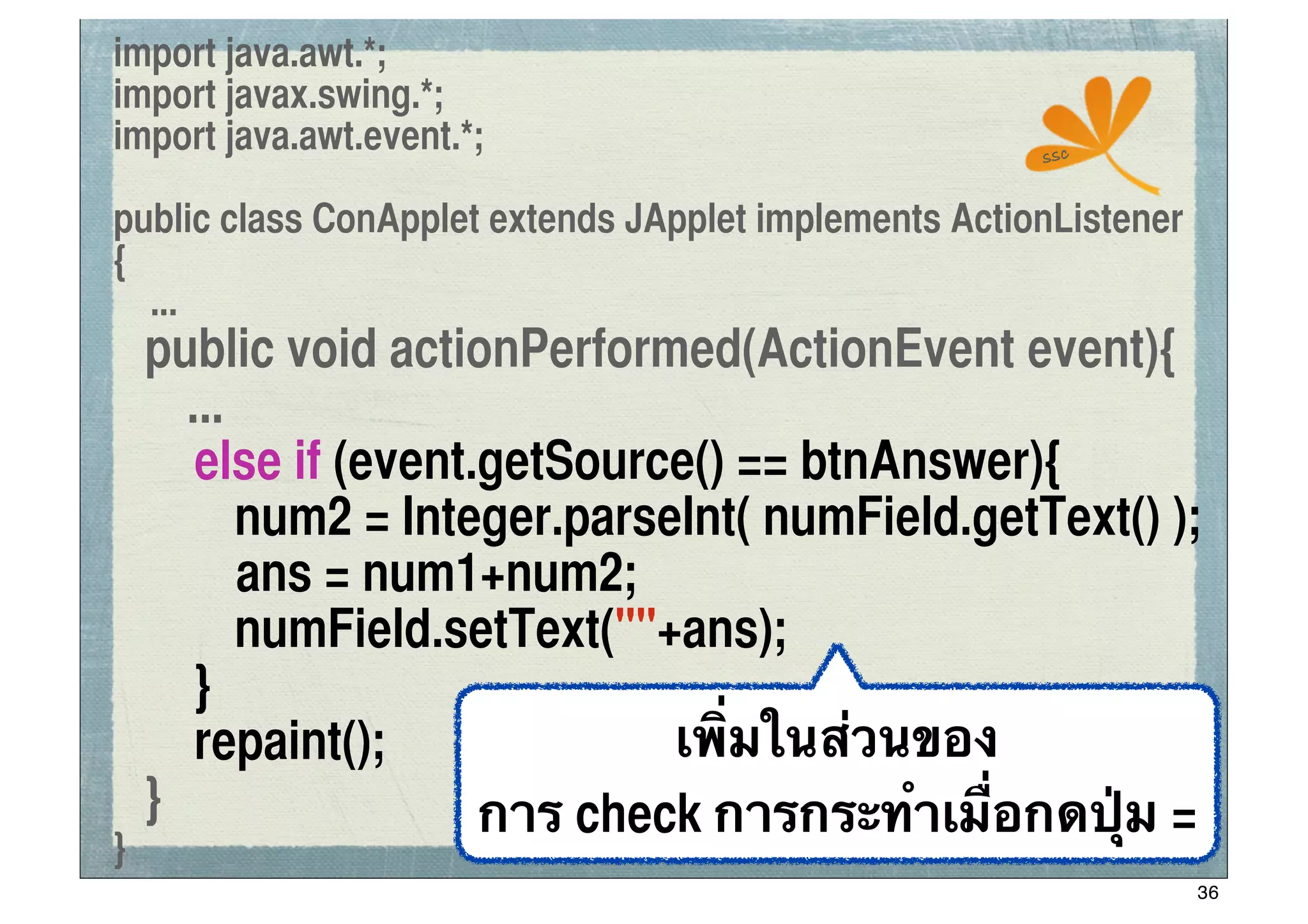 import java.awt.*;
import javax.swing.*;
import java.awt.event.*;                               ssc


public class ConApplet extends JApplet implements ActionListener
{
  ...
	
 public void actionPerformed(ActionEvent event){
      ...
	
 	
 else if (event.getSource() == btnAnswer){
	
 	
 	
 num2 = Integer.parseInt( numField.getText() );
          ans = num1+num2;
	
 	
 	
 numField.setText(""+ans);
	
 	
 }
	
 	
 repaint();             เพิ่มในส่วนของ
	
 }                 การ check การกระทําเมื่อกดปุ่ม =
}
                                                                   36
 