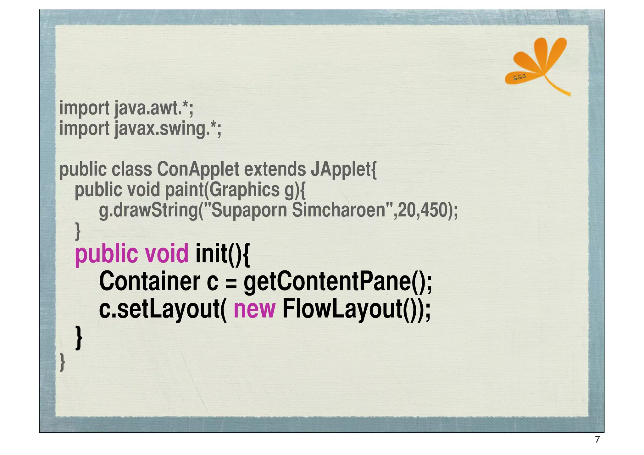 ssc


import java.awt.*;
import javax.swing.*;

public class ConApplet extends JApplet{
	
 public void paint(Graphics g){
	
 	
 g.drawString("Supaporn Simcharoen",20,450);
	
 }
	
   public void init(){
	
   	
 Container c = getContentPane();
	
   	
 c.setLayout( new FlowLayout());
	
   }
}


                                                          7
 