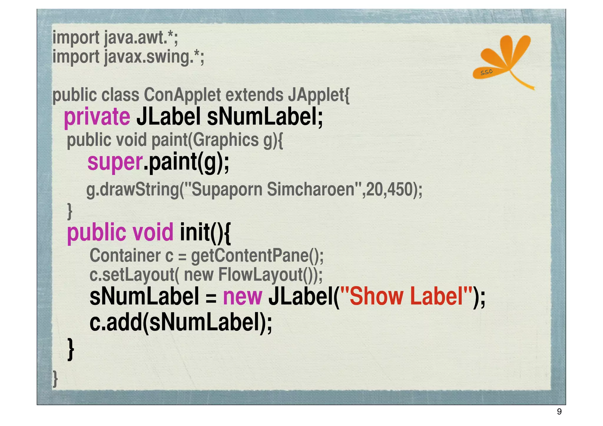 import java.awt.*;
import javax.swing.*;
                                                     ssc

public class ConApplet extends JApplet{
    private JLabel sNumLabel;
	
 public void paint(Graphics g){
!      super.paint(g);
       g.drawString("Supaporn Simcharoen",20,450);
	
 }
	
 public void init(){
	
 	
 Container c = getContentPane();
	
 	
 c.setLayout( new FlowLayout());
	
 	
 sNumLabel = new JLabel("Show Label");
	
 	
 c.add(sNumLabel);
	
 }
}
                                                           9
 
