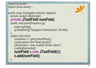 import java.awt.*;
import javax.swing.*;
                                                    ssc
public class ConApplet extends JApplet{
 private JLabel sNumLabel;
	
 private JTextField numField;
	
 public void paint(Graphics g){
! super.paint(g);
      g.drawString("Supaporn Simcharoen",20,450);
	
 }
	
 public void init(){
	
 	
 Container c = getContentPane();
	
 	
 c.setLayout( new FlowLayout());
	
 	
 sNumLabel = new JLabel("Show Label");
	
 	
 c.add(sNumLabel);
	
 	
 numField = new JTextField(5);
	
 	
 c.add(numField);
	
 }
}
                                                          12
 