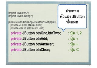 import java.awt.*;
                                              ประกาศ ssc


import javax.swing.*;                     ตัวแปร JButton
public class ConApplet extends JApplet{       ทั้งหมด
 private JLabel sNumLabel;
 private JTextField numField;
	
   private JButton btnOne,btnTwo;           : ปุ่ม 1, 2
	
   private JButton btnAdd;                  : ปุ่ม +
	
   private JButton btnAnswer;               : ปุ่ม =
	
   private JButton btnClear;                : ปุ่ม C
     ...


                                                            15
 