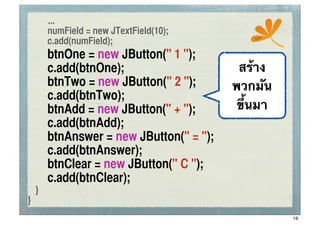 ...
	
 	
 numField = new JTextField(10);
                                                ssc
	
 	
 c.add(numField);
	
   	
   btnOne = new JButton(" 1 ");
	
   	
   c.add(btnOne);                     สร้าง
	
   	
   btnTwo = new JButton(" 2 ");      พวกมัน
	
   	
   c.add(btnTwo);	
	
 	
 	
	
   	
   btnAdd = new JButton(" + ");       ขึ้นมา
	
   	
   c.add(btnAdd);	
	
   	
   btnAnswer = new JButton(" = ");
	
   	
   c.add(btnAnswer);	
	
   	
   btnClear = new JButton(" C ");
	
   	
   c.add(btnClear);	
 	
	
 }
}
                                                      16
 