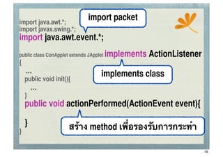 import java.awt.*;
                               import packet
                                                           ssc
import javax.swing.*;
import java.awt.event.*;
public class ConApplet extends JApplet   implements ActionListener
{
    ...                              implements class
	
 public void init(){
       ...
	
 }
	
 public void actionPerformed(ActionEvent event){

	
 }                  สร้าง method เพื่อรองรับการกระทํา
}

                                                                     18
 
