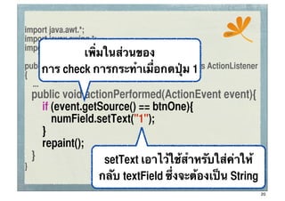 import java.awt.*;                                     ssc
import javax.swing.*;
                เพิ่มในส่วนของ
import java.awt.event.*;

     การ check การกระทําเมื่อกดปุ่ม 1
public class ConApplet extends JApplet implements ActionListener
{
     ...
	
   public void actionPerformed(ActionEvent event){
	
   	
 if (event.getSource() == btnOne){
	
   	
 	
 numField.setText("1");
	
   	
 }
	
   	
 repaint();
	
   }                setText เอาไว้ใช้สําหรับใส่ค่าให้
}
                     กลับ textField ซึ่งจะต้องเป็น String
                                                                   20
 