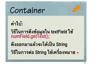 Container                            ssc




คําใบ:
     ้
วิธีในการดึงข้อมูลใน textField ใช้
numField.getText();
ดึงออกมาแล้วจะได้เป็น String
วิธีในการต่อ String ใช้เครื่องหมาย +
                                           22
 