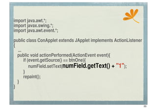 ssc
import java.awt.*;
import javax.swing.*;
import java.awt.event.*;

public class ConApplet extends JApplet implements ActionListener
{
    ...
	
 public void actionPerformed(ActionEvent event){
	
 	
 if (event.getSource() == btnOne){
	
 	
 	
 numField.setText(numField.getText() + "1");
	
 	
 }
	
 	
 repaint();
	
 }
}


                                                                   23
 