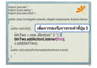 import java.awt.*;
import javax.swing.*;                                  ssc
import java.awt.event.*;

public class ConApplet extends JApplet implements ActionListener
{
   ...
	
 public void init(){  เพิ่มการรองรับการกระทําที่ปุ่ม 2
       ...
	
 	
 btnTwo = new JButton(" 2 ");
	
 	
 btnTwo.addActionListener(this);
	
 	
 c.add(btnTwo);
	
 }
	
 public void actionPerformed(ActionEvent event){
     ...
	
 }
}

                                                                   25
 
