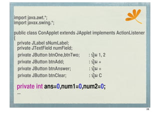 import java.awt.*;                                     ssc
import javax.swing.*;

public class ConApplet extends JApplet implements ActionListener
{
   private JLabel sNumLabel;
   private JTextField numField;
	
 private JButton btnOne,btnTwo;   : ปุ่ม 1, 2
	
 private JButton btnAdd;           : ปุ่ม +
	
 private JButton btnAnswer;        : ปุ่ม =
	
 private JButton btnClear;         : ปุ่ม C

 private int ans=0,num1=0,num2=0;
 ...


                                                                   28
 