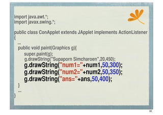 import java.awt.*;                                     ssc
import javax.swing.*;

public class ConApplet extends JApplet implements ActionListener
{
   ...
	
 public void paint(Graphics g){
! super.paint(g);
       g.drawString("Supaporn Simcharoen",20,450);
	
 	
 g.drawString("num1="+num1,50,300);
	
 	
 g.drawString("num2="+num2,50,350);
	
 	
 g.drawString("ans="+ans,50,400);
	
 }
	
 ...
}

                                                                   30
 