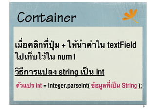 Container                                     ssc




เมื่อคลิกที่ปุ่ม + ให้นําค่าใน textField
ไปเก็บไว้ใน num1
วิธีการแปลง string เป็น int
ตัวแปร int = Integer.parseInt( ข้อมูลที่เป็น String );


                                                         31
 