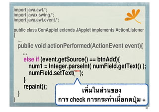 import java.awt.*;
import javax.swing.*;
                                                       ssc
import java.awt.event.*;

public class ConApplet extends JApplet implements ActionListener
{
  ...
	
 public void actionPerformed(ActionEvent event){
      ...
	
 	
 else if (event.getSource() == btnAdd){
	
 	
 	
 num1 = Integer.parseInt( numField.getText() );
	
 	
 	
 numField.setText("");
	
 	
 }
	
 	
 repaint();
	
 }                         เพิ่มในส่วนของ
}                    การ check การกระทําเมื่อกดปุ่ม +
                                                                   33
 