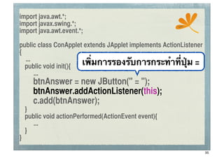 import java.awt.*;
import javax.swing.*;                                  ssc
import java.awt.event.*;

public class ConApplet extends JApplet implements ActionListener
{
   ...
	
 public void init(){ เพิ่มการรองรับการกระทําที่ปุ่ม =
       ...
	
 	
 btnAnswer = new JButton(" = ");
	
 	
 btnAnswer.addActionListener(this);
	
 	
 c.add(btnAnswer);
	
 }
	
 public void actionPerformed(ActionEvent event){
      ...
	
 }
}

                                                                   35
 