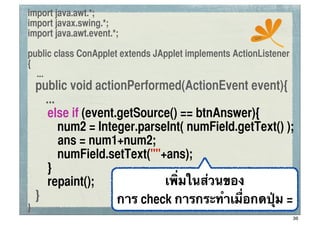 import java.awt.*;
import javax.swing.*;
import java.awt.event.*;                               ssc


public class ConApplet extends JApplet implements ActionListener
{
  ...
	
 public void actionPerformed(ActionEvent event){
      ...
	
 	
 else if (event.getSource() == btnAnswer){
	
 	
 	
 num2 = Integer.parseInt( numField.getText() );
          ans = num1+num2;
	
 	
 	
 numField.setText(""+ans);
	
 	
 }
	
 	
 repaint();             เพิ่มในส่วนของ
	
 }                 การ check การกระทําเมื่อกดปุ่ม =
}
                                                                   36
 
