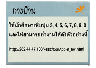 การบาน                              ssc




ให้นักศึกษาเพิ่มปุ่ม 3, 4, 5, 6, 7, 8, 9, 0
และให้สามารถทํางานได้ดังตัวอย่างนี้

http://202.44.47.108/~ssc/ConApplet_hw.html


                                              37
 