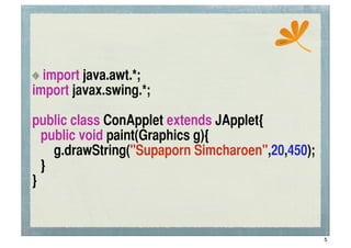 ssc




  import java.awt.*;
import javax.swing.*;

public class ConApplet extends JApplet{
	
 public void paint(Graphics g){
	
 	
 g.drawString("Supaporn Simcharoen",20,450);
	
 }
}


                                                    5
 