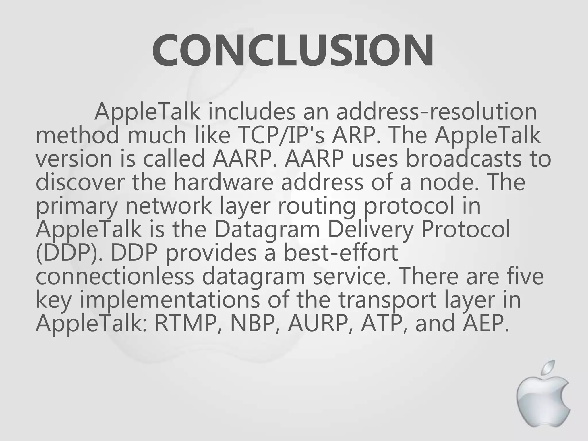 CONCLUSION
AppleTalk includes an address-resolution
method much like TCP/IP's ARP. The AppleTalk
version is called AARP. AARP uses broadcasts to
discover the hardware address of a node. The
primary network layer routing protocol in
AppleTalk is the Datagram Delivery Protocol
(DDP). DDP provides a best-effort
connectionless datagram service. There are five
key implementations of the transport layer in
AppleTalk: RTMP, NBP, AURP, ATP, and AEP.
 