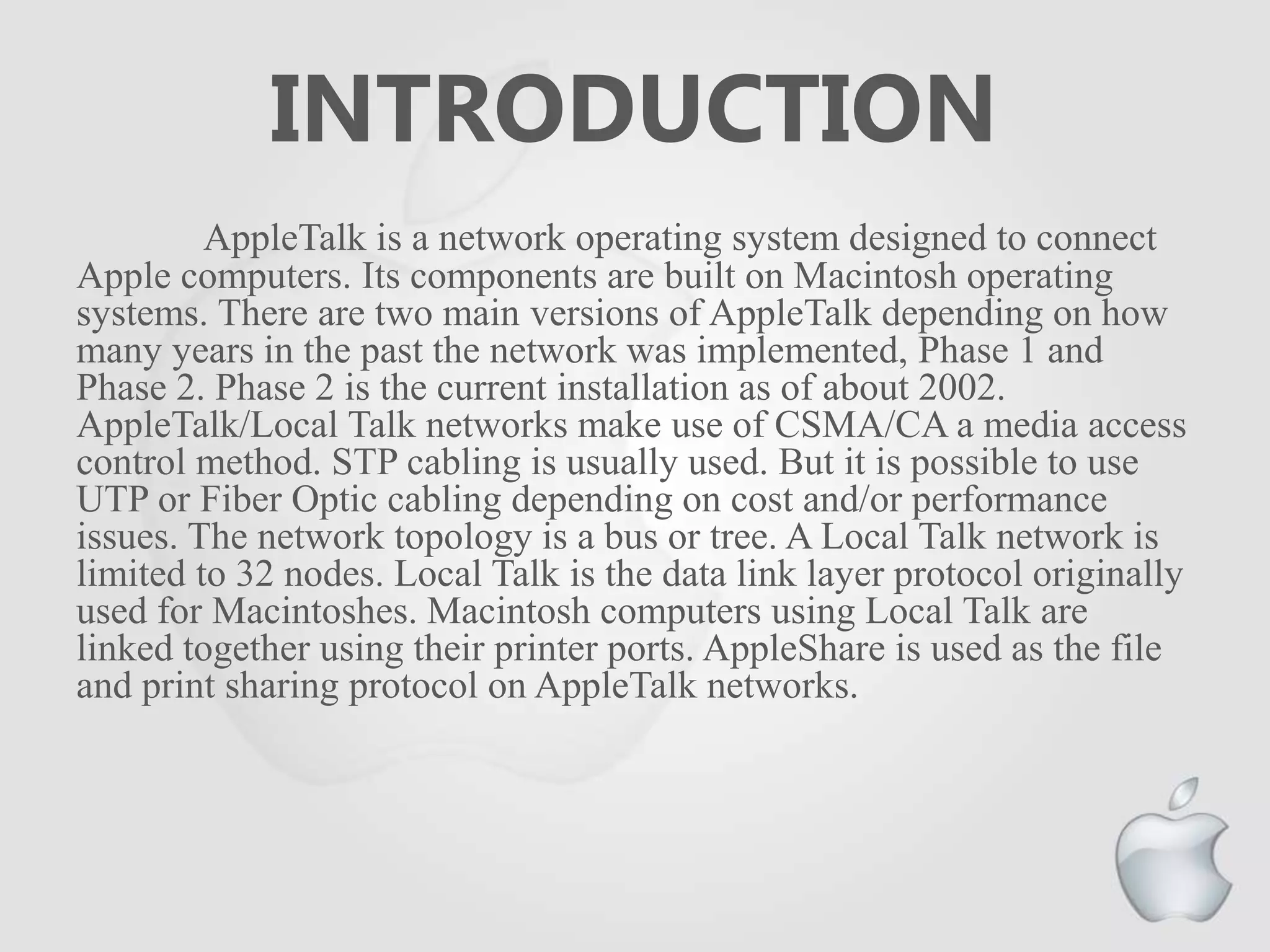 INTRODUCTION
AppleTalk is a network operating system designed to connect
Apple computers. Its components are built on Macintosh operating
systems. There are two main versions of AppleTalk depending on how
many years in the past the network was implemented, Phase 1 and
Phase 2. Phase 2 is the current installation as of about 2002.
AppleTalk/Local Talk networks make use of CSMA/CA a media access
control method. STP cabling is usually used. But it is possible to use
UTP or Fiber Optic cabling depending on cost and/or performance
issues. The network topology is a bus or tree. A Local Talk network is
limited to 32 nodes. Local Talk is the data link layer protocol originally
used for Macintoshes. Macintosh computers using Local Talk are
linked together using their printer ports. AppleShare is used as the file
and print sharing protocol on AppleTalk networks.
 