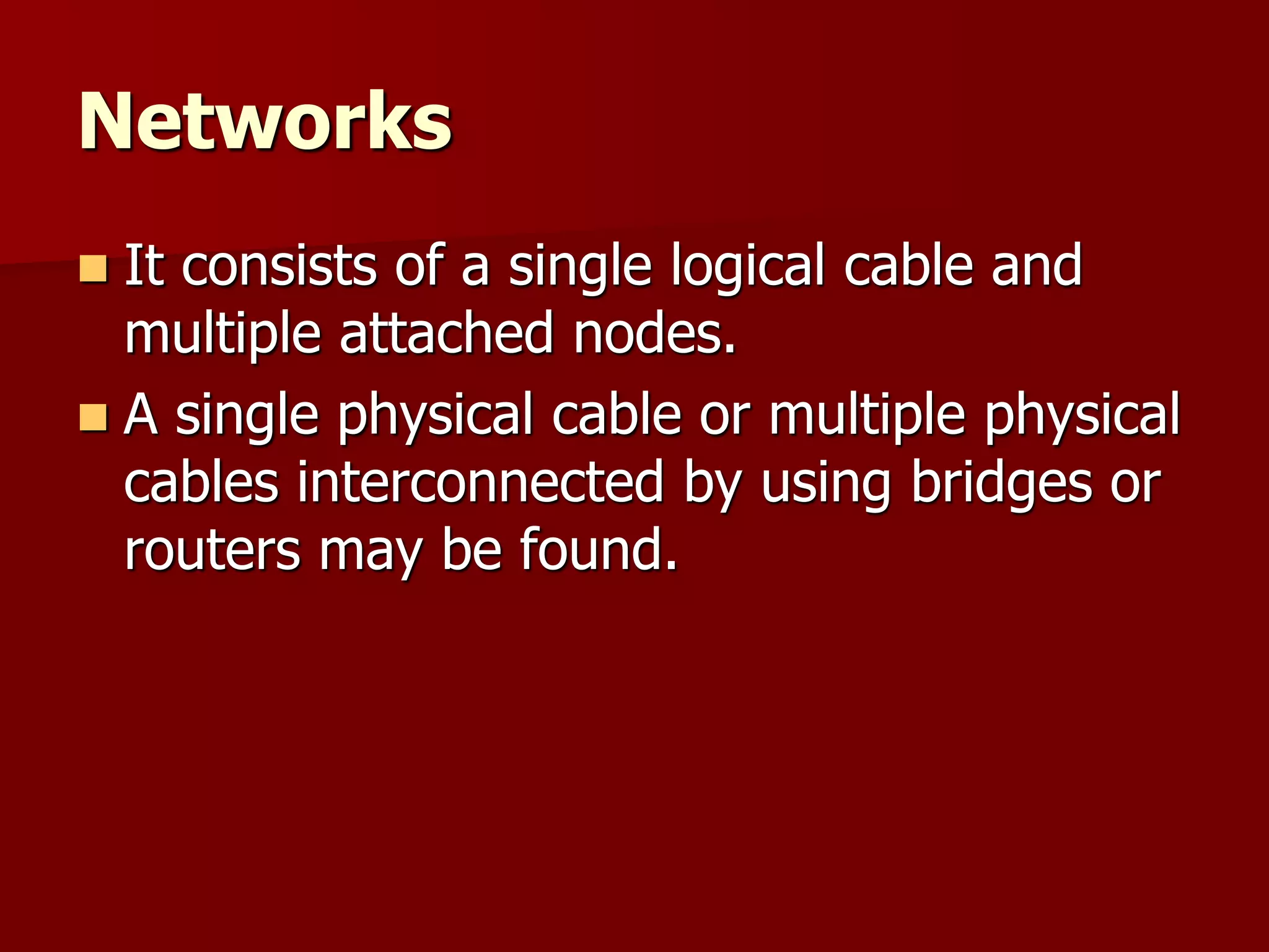 Networks
 It consists of a single logical cable and
multiple attached nodes.
 A single physical cable or multiple physical
cables interconnected by using bridges or
routers may be found.
 