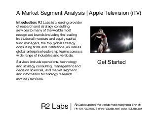 A Market Segment Analysis | Apple Television (iTV)
Introduction: R2 Labs is a leading provider
of research and strategy consulting
services to many of the worlds most
recognized brands including the leading
institutional investors and equity capital
fund managers, the top global strategy
consulting ﬁrms and institutions, as well as
global enterprise leadership teams across a
wide range of industries and verticals.
Services include operations, technology               Get Started
and strategy consulting, management and
decision sciences, and market segment
and information technology research
advisory services.




                R2 Labs |             R2 Labs supports the worlds most recognized brands
                                      Ph 404.433.9500 | Info@R2Labs.net | www.R2Labs.net
 