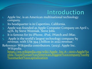 1. Apple Inc. is an American multinational technology
company.
2. Its headquarter is in Cupertino, California.
3. Apple was founded as Apple Computer Company on April 1,
1976, by Steve Wozniak, Steve Jobs.
4. It is famous for its iPhone, iPod, iWatch and iMac.
5. Apple is the world's largest technology company by
revenue, with US$ 394.3 billion in 2022 revenue.
Reference- Wikipedia contributors. (2023). Apple Inc.
Wikipedia.
https://en.wikipedia.org/wiki/Apple_Inc.#:~:text=Apple%2
0Inc.%20is%20an%20American,biggest%20company%20by
%20market%20capitalization
.
 