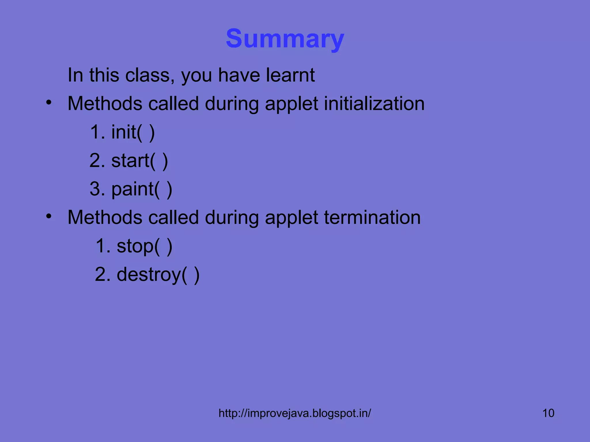 Summary
  In this class, you have learnt
• Methods called during applet initialization
     1. init( )
     2. start( )
     3. paint( )
• Methods called during applet termination
      1. stop( )
      2. destroy( )




                    http://improvejava.blogspot.in/   10
 