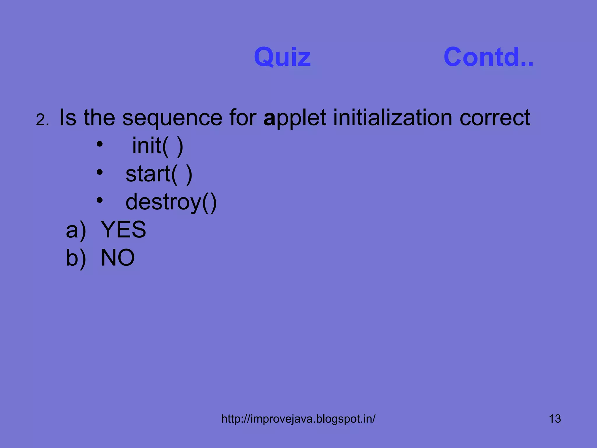 Quiz                        Contd..

2.   Is the sequence for applet initialization correct
         • init( )
         • start( )
         • destroy()
      a) YES
      b) NO




                     http://improvejava.blogspot.in/             13
 