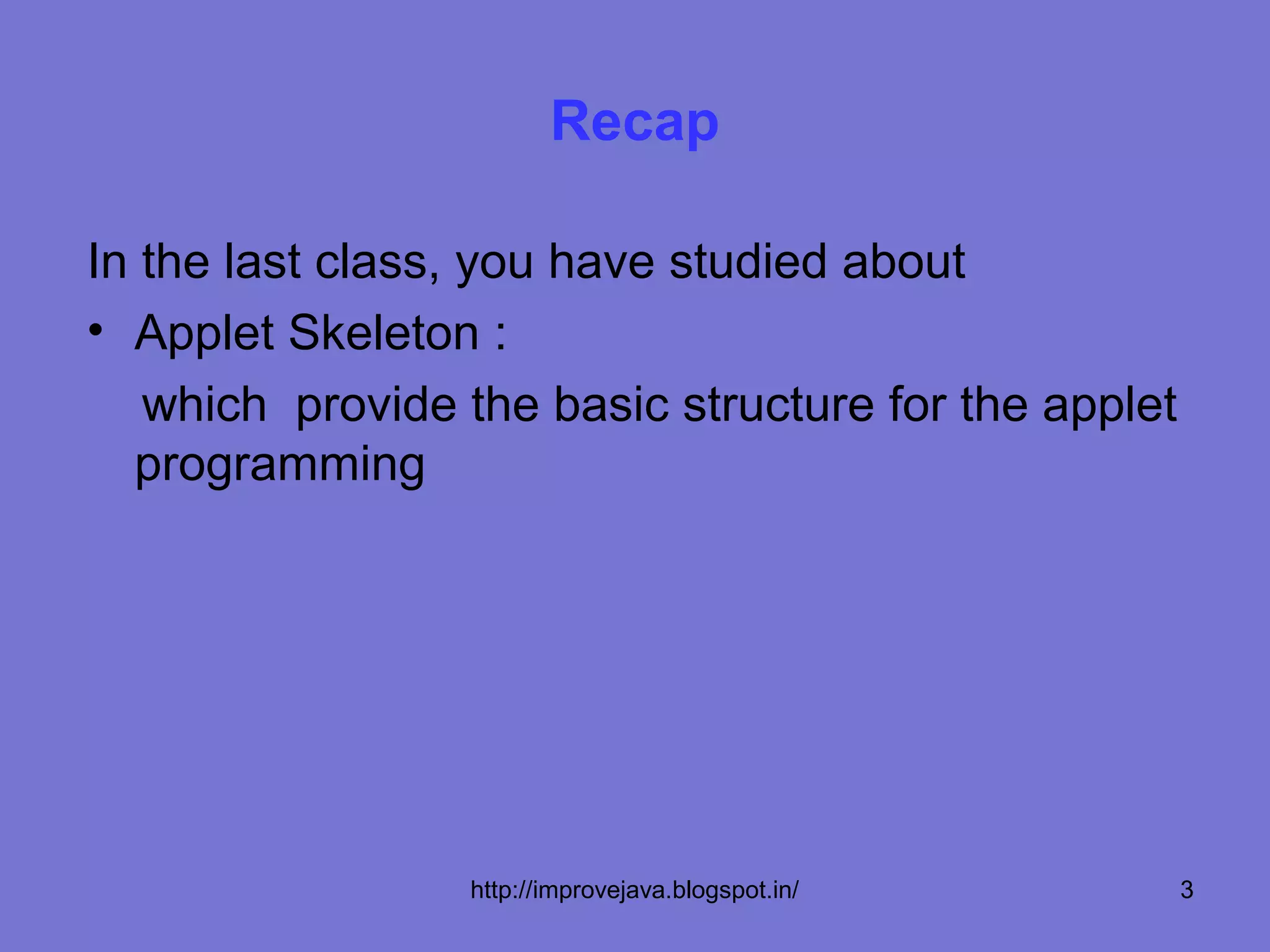 Recap

In the last class, you have studied about
• Applet Skeleton :
  which provide the basic structure for the applet
  programming




                 http://improvejava.blogspot.in/     3
 