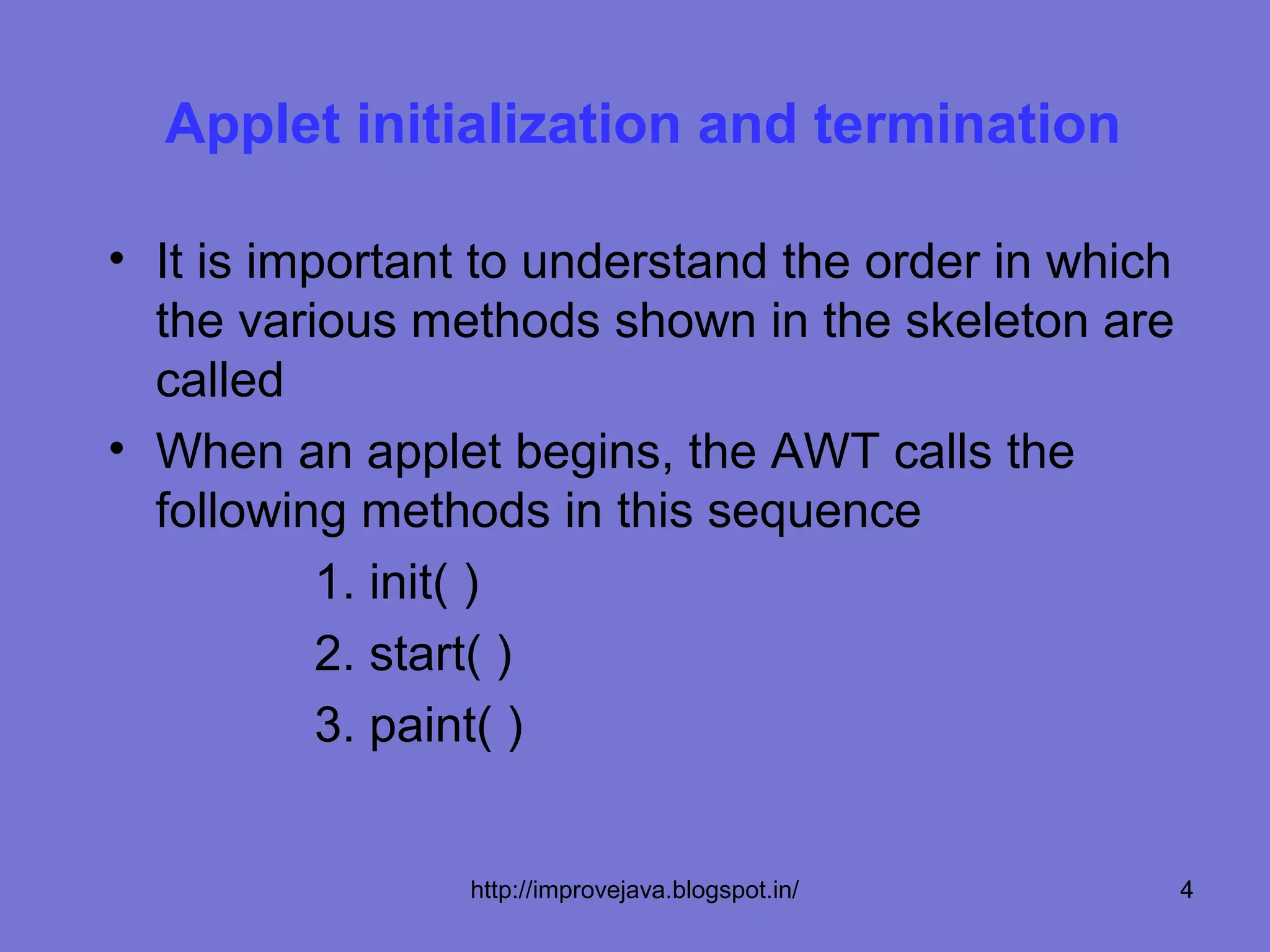 Applet initialization and termination

• It is important to understand the order in which
  the various methods shown in the skeleton are
  called
• When an applet begins, the AWT calls the
  following methods in this sequence
           1. init( )
           2. start( )
           3. paint( )


                http://improvejava.blogspot.in/      4
 