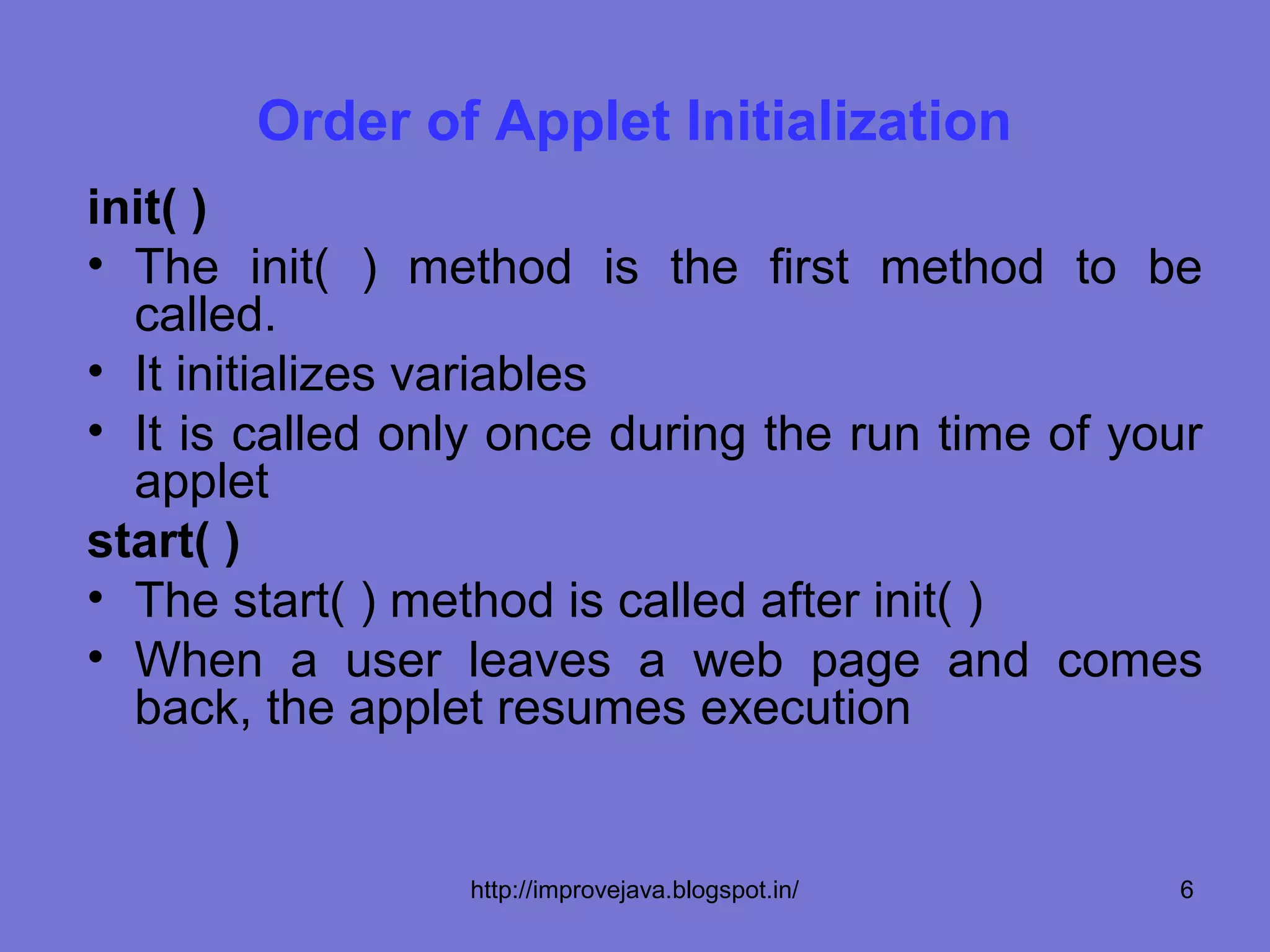 Order of Applet Initialization
init( )
• The init( ) method is the first method to be
  called.
• It initializes variables
• It is called only once during the run time of your
  applet
start( )
• The start( ) method is called after init( )
• When a user leaves a web page and comes
  back, the applet resumes execution


                 http://improvejava.blogspot.in/   6
 