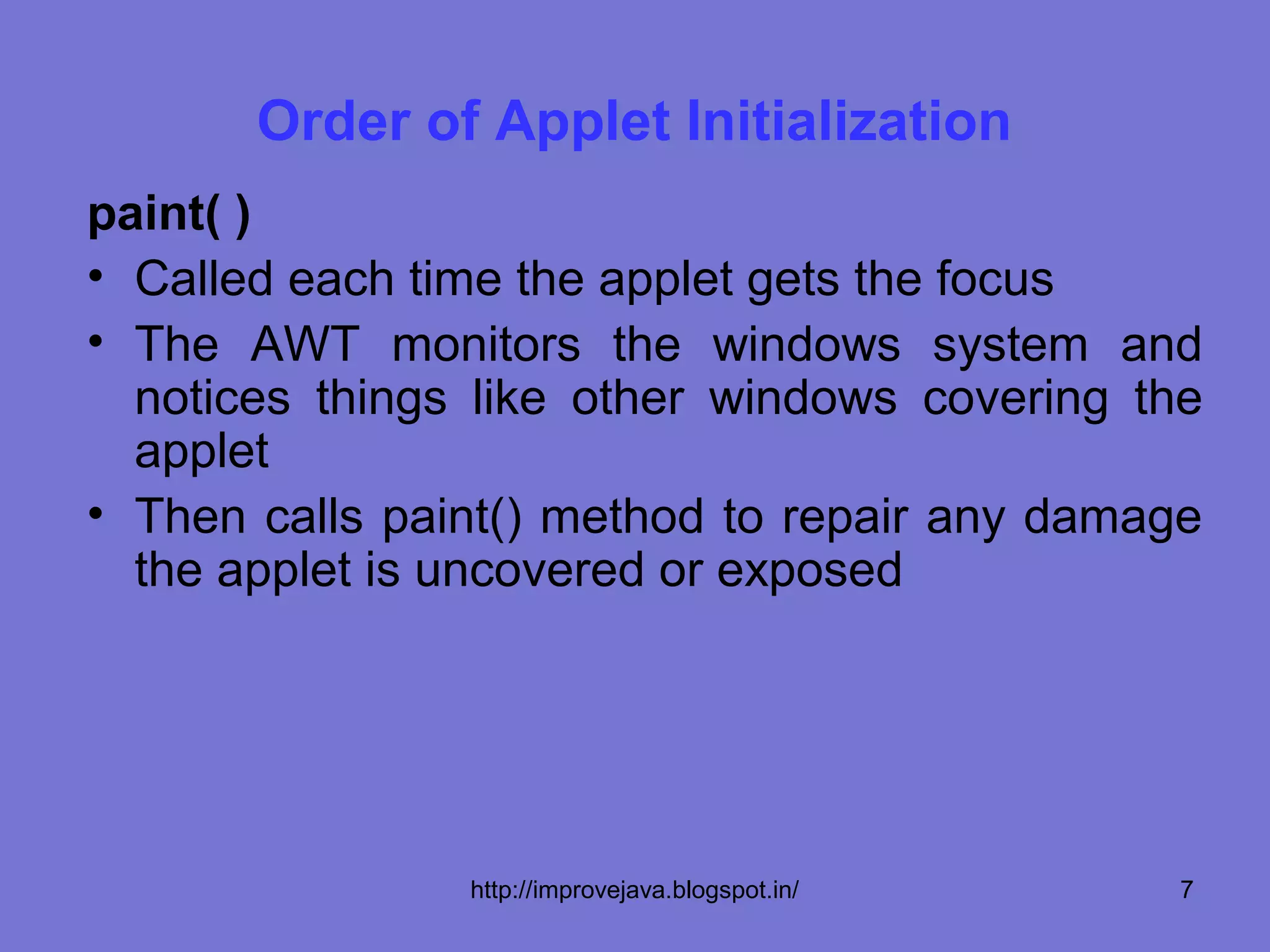 Order of Applet Initialization
paint( )
• Called each time the applet gets the focus
• The AWT monitors the windows system and
  notices things like other windows covering the
  applet
• Then calls paint() method to repair any damage
  the applet is uncovered or exposed




                http://improvejava.blogspot.in/   7
 