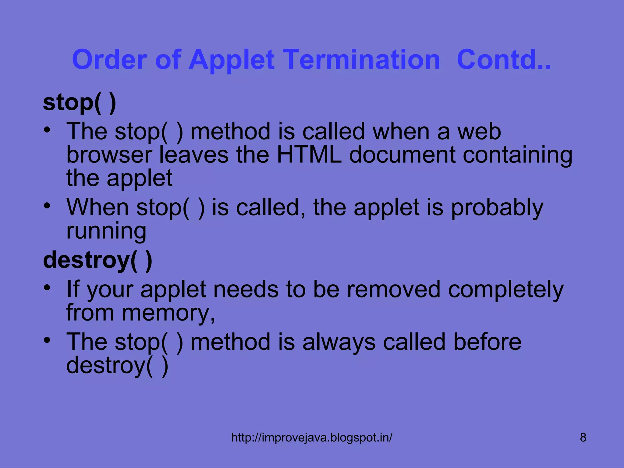 Order of Applet Termination Contd..
stop( )
• The stop( ) method is called when a web
  browser leaves the HTML document containing
  the applet
• When stop( ) is called, the applet is probably
  running
destroy( )
• If your applet needs to be removed completely
  from memory,
• The stop( ) method is always called before
  destroy( )

                 http://improvejava.blogspot.in/   8
 