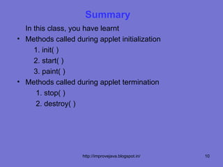 Summary
  In this class, you have learnt
• Methods called during applet initialization
     1. init( )
     2. start( )
     3. paint( )
• Methods called during applet termination
      1. stop( )
      2. destroy( )




                    http://improvejava.blogspot.in/   10
 