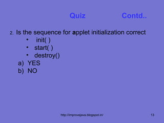Quiz                        Contd..

2.   Is the sequence for applet initialization correct
         • init( )
         • start( )
         • destroy()
      a) YES
      b) NO




                     http://improvejava.blogspot.in/             13
 
