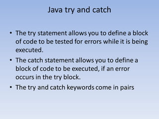 Java try and catch
• The try statement allows you to define a block
of code to be tested for errors while it is being
executed.
• The catch statement allows you to define a
block of code to be executed, if an error
occurs in the try block.
• The try and catch keywords come in pairs
 