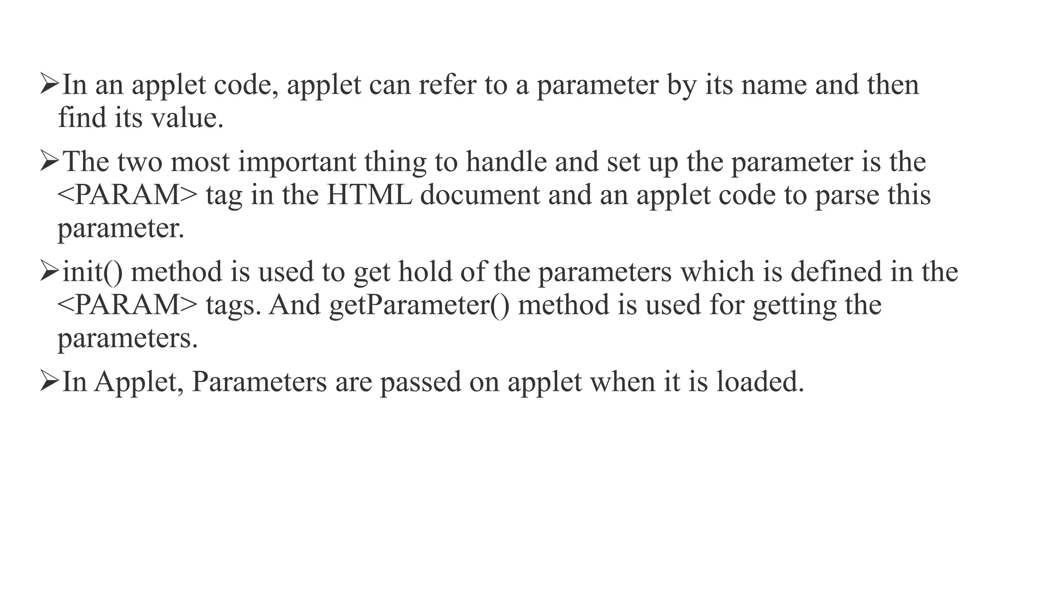 In an applet code, applet can refer to a parameter by its name and then
find its value.
The two most important thing to handle and set up the parameter is the
<PARAM> tag in the HTML document and an applet code to parse this
parameter.
init() method is used to get hold of the parameters which is defined in the
<PARAM> tags. And getParameter() method is used for getting the
parameters.
In Applet, Parameters are passed on applet when it is loaded.
 