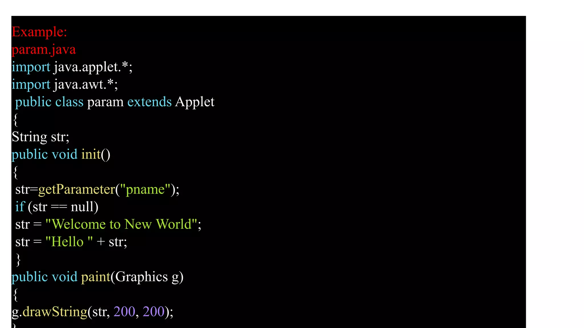 Example:
param.java
import java.applet.*;
import java.awt.*;
public class param extends Applet
{
String str;
public void init()
{
str=getParameter("pname");
if (str == null)
str = "Welcome to New World";
str = "Hello " + str;
}
public void paint(Graphics g)
{
g.drawString(str, 200, 200);
 
