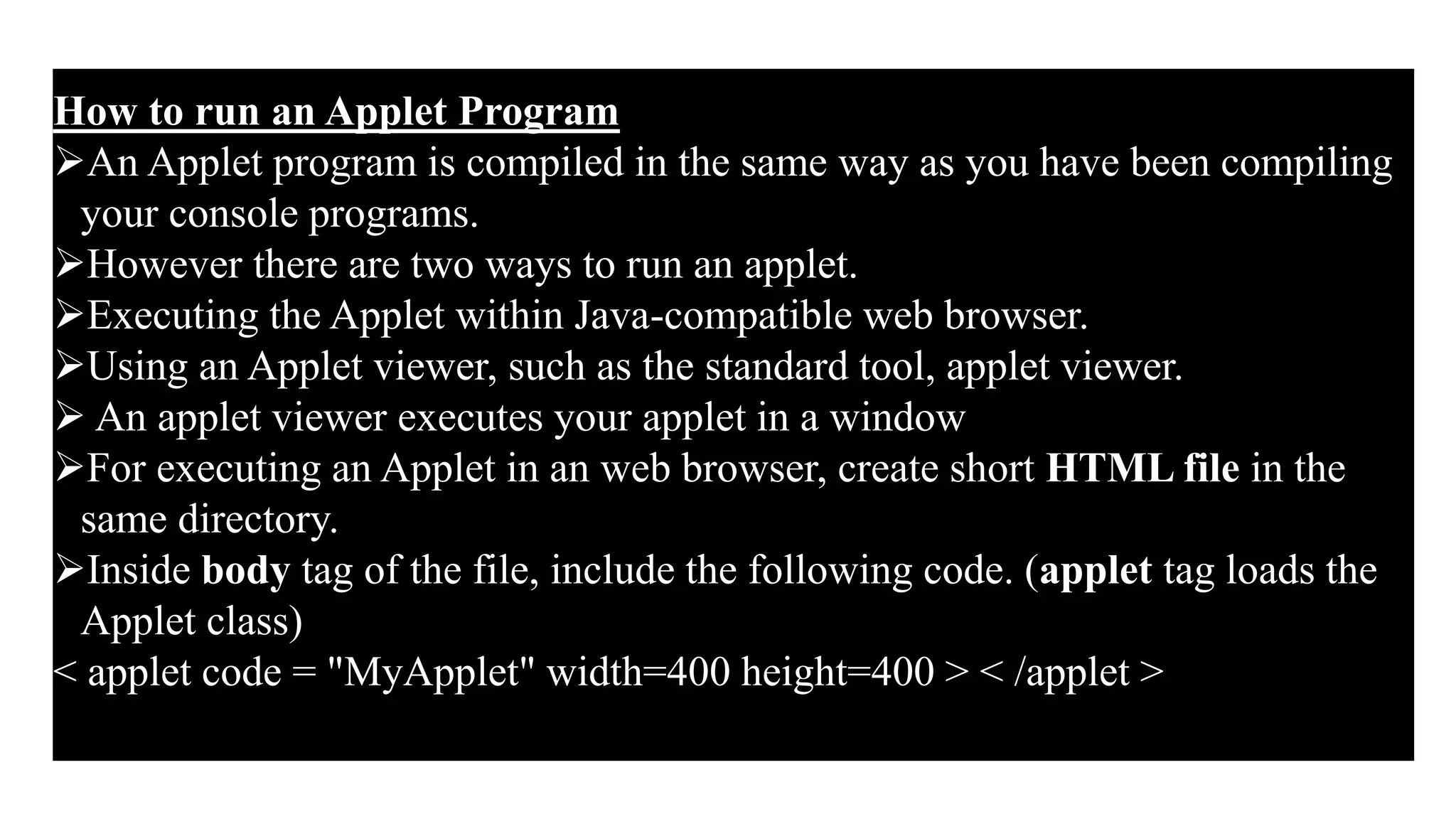 How to run an Applet Program
An Applet program is compiled in the same way as you have been compiling
your console programs.
However there are two ways to run an applet.
Executing the Applet within Java-compatible web browser.
Using an Applet viewer, such as the standard tool, applet viewer.
 An applet viewer executes your applet in a window
For executing an Applet in an web browser, create short HTML file in the
same directory.
Inside body tag of the file, include the following code. (applet tag loads the
Applet class)
< applet code = "MyApplet" width=400 height=400 > < /applet >
 