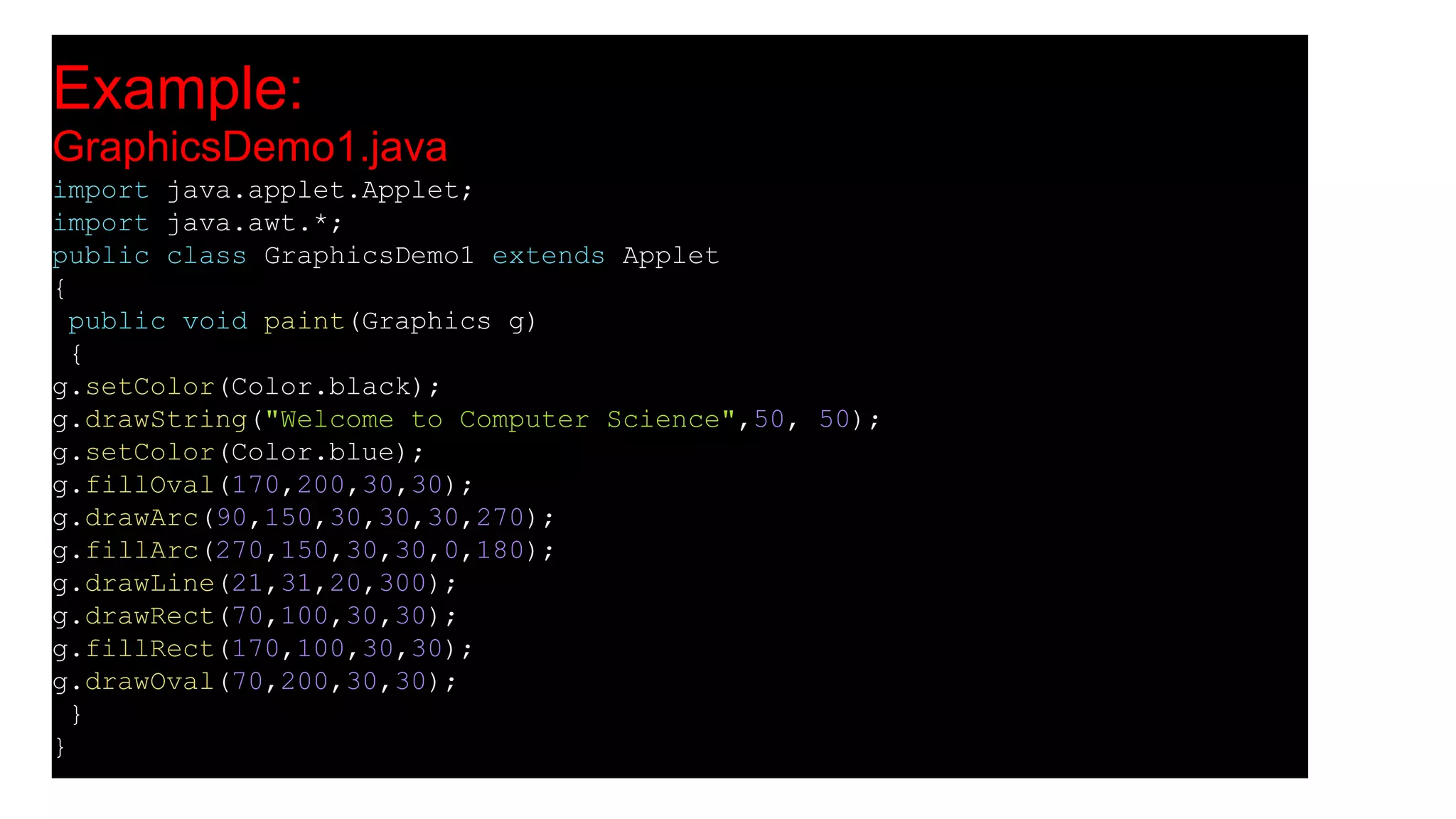 Example:
GraphicsDemo1.java
import java.applet.Applet;
import java.awt.*;
public class GraphicsDemo1 extends Applet
{
public void paint(Graphics g)
{
g.setColor(Color.black);
g.drawString("Welcome to Computer Science",50, 50);
g.setColor(Color.blue);
g.fillOval(170,200,30,30);
g.drawArc(90,150,30,30,30,270);
g.fillArc(270,150,30,30,0,180);
g.drawLine(21,31,20,300);
g.drawRect(70,100,30,30);
g.fillRect(170,100,30,30);
g.drawOval(70,200,30,30);
}
}
 