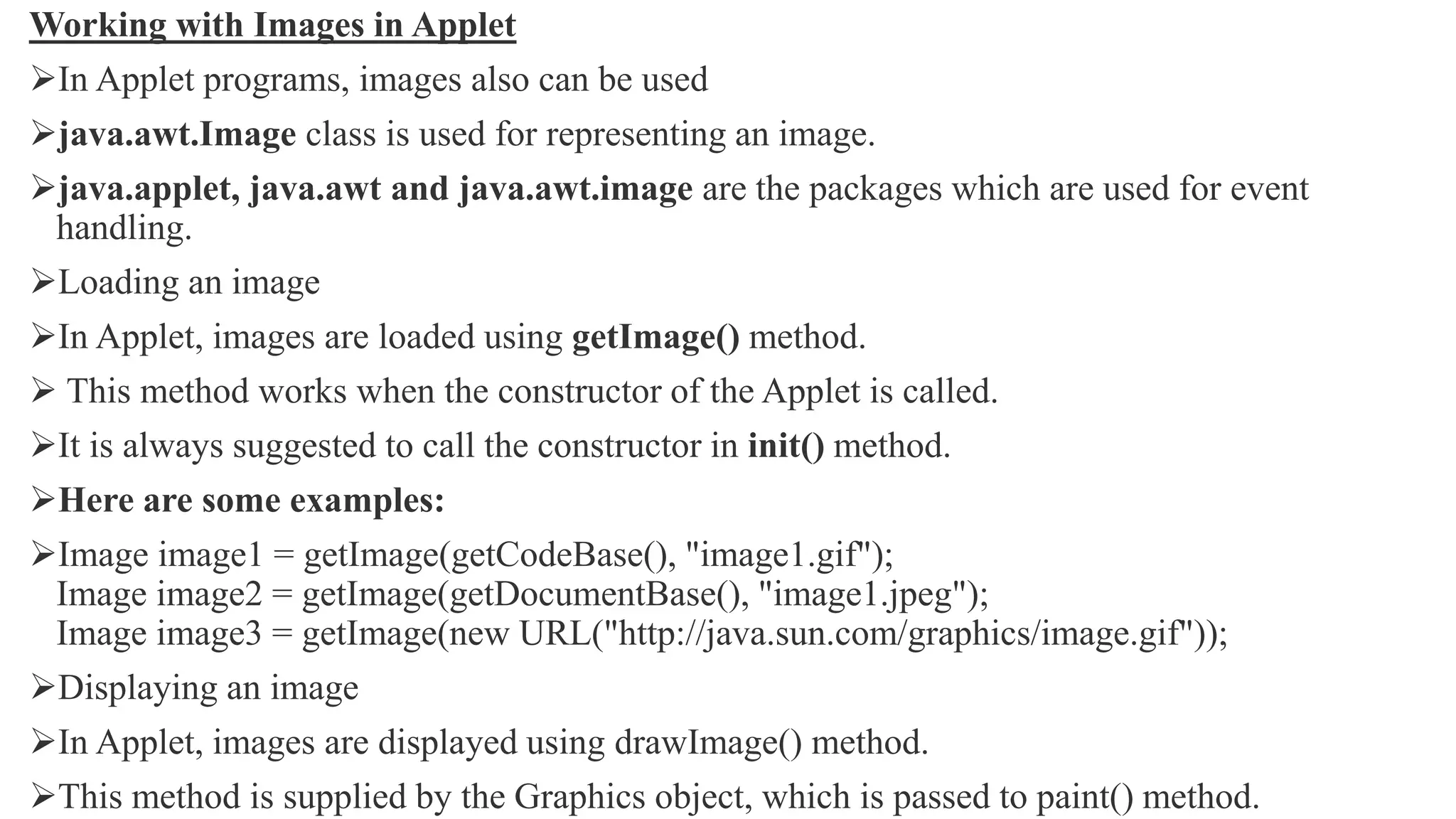 Working with Images in Applet
In Applet programs, images also can be used
java.awt.Image class is used for representing an image.
java.applet, java.awt and java.awt.image are the packages which are used for event
handling.
Loading an image
In Applet, images are loaded using getImage() method.
 This method works when the constructor of the Applet is called.
It is always suggested to call the constructor in init() method.
Here are some examples:
Image image1 = getImage(getCodeBase(), "image1.gif");
Image image2 = getImage(getDocumentBase(), "image1.jpeg");
Image image3 = getImage(new URL("http://java.sun.com/graphics/image.gif"));
Displaying an image
In Applet, images are displayed using drawImage() method.
This method is supplied by the Graphics object, which is passed to paint() method.
 