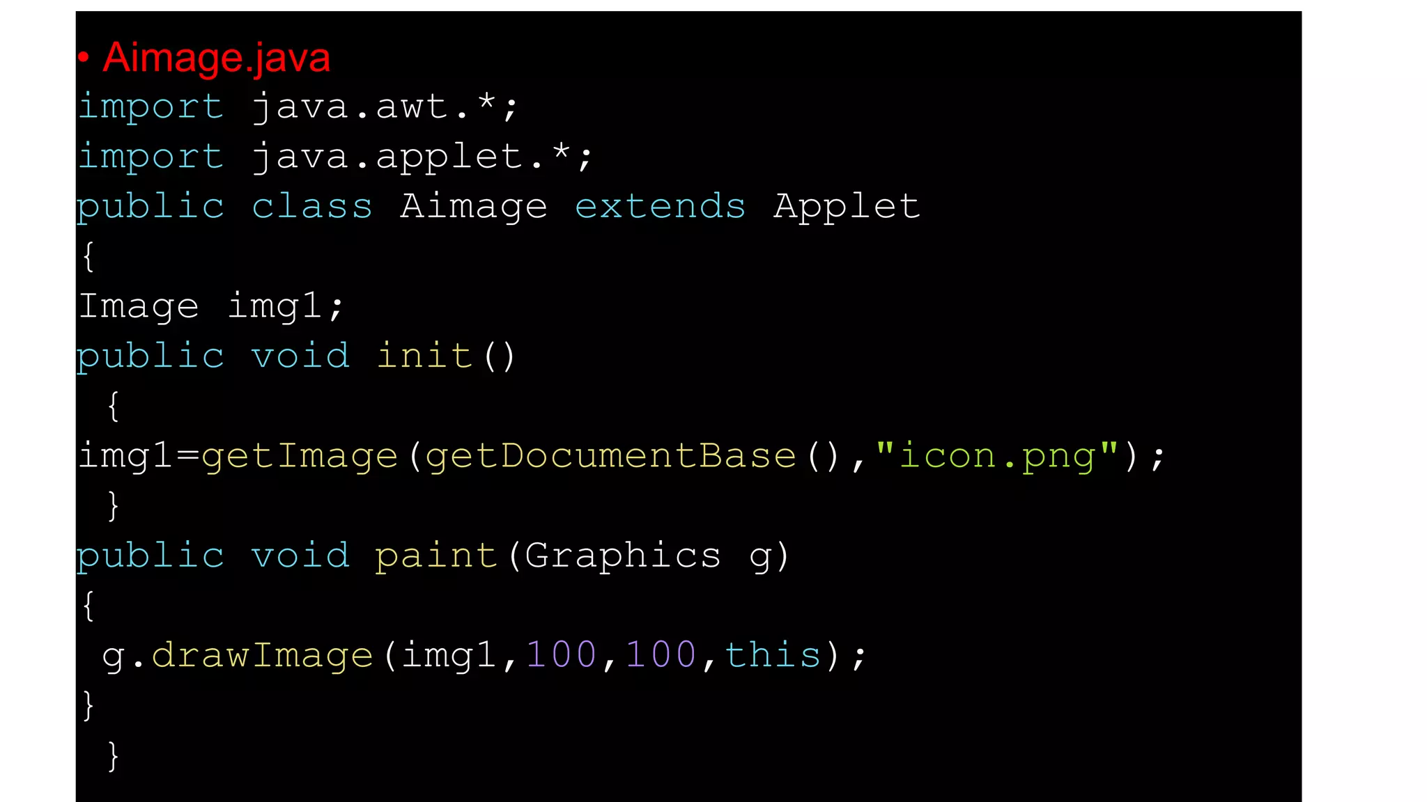 • Aimage.java
import java.awt.*;
import java.applet.*;
public class Aimage extends Applet
{
Image img1;
public void init()
{
img1=getImage(getDocumentBase(),"icon.png");
}
public void paint(Graphics g)
{
g.drawImage(img1,100,100,this);
}
}
 