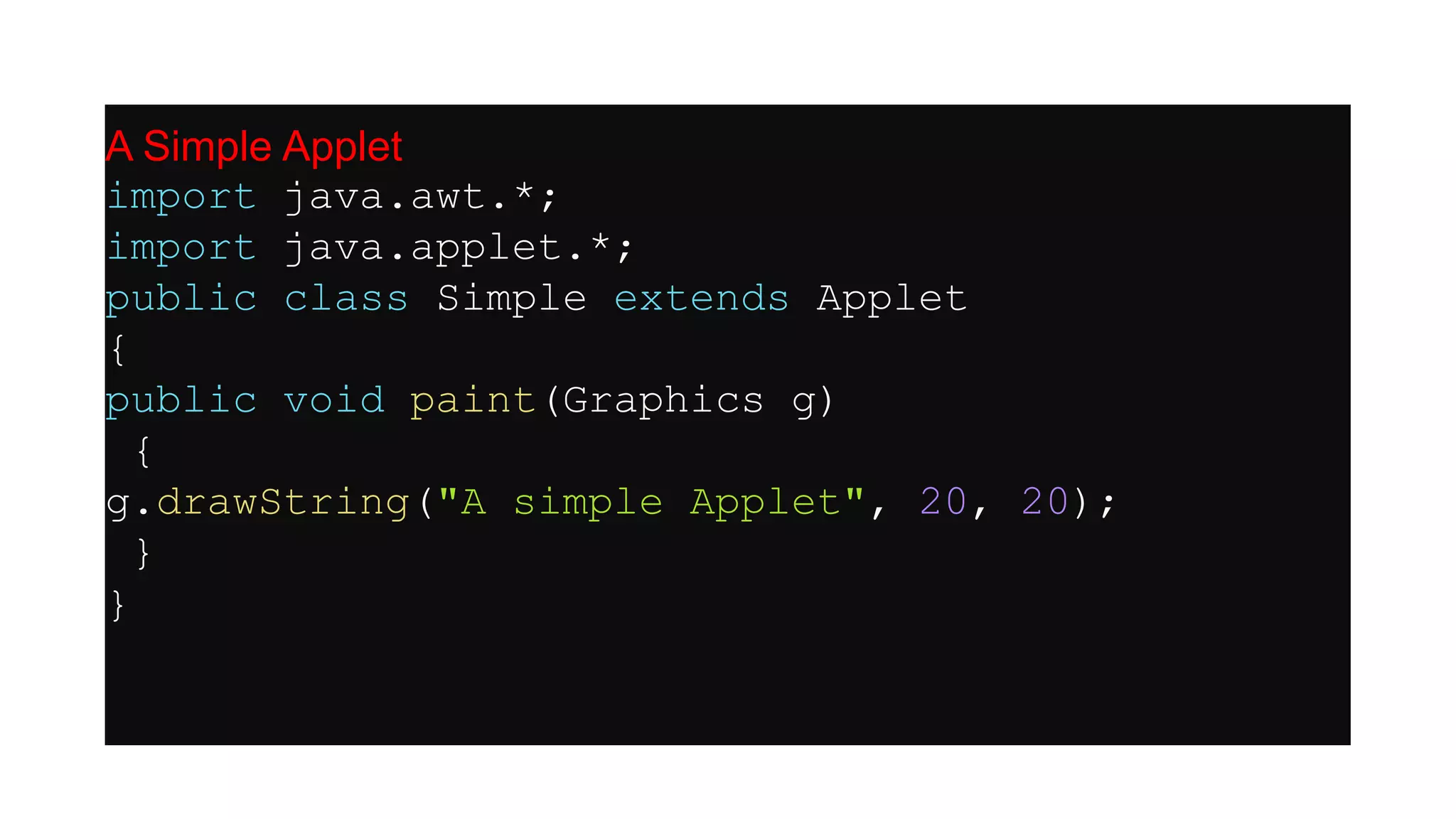 A Simple Applet
import java.awt.*;
import java.applet.*;
public class Simple extends Applet
{
public void paint(Graphics g)
{
g.drawString("A simple Applet", 20, 20);
}
}
 