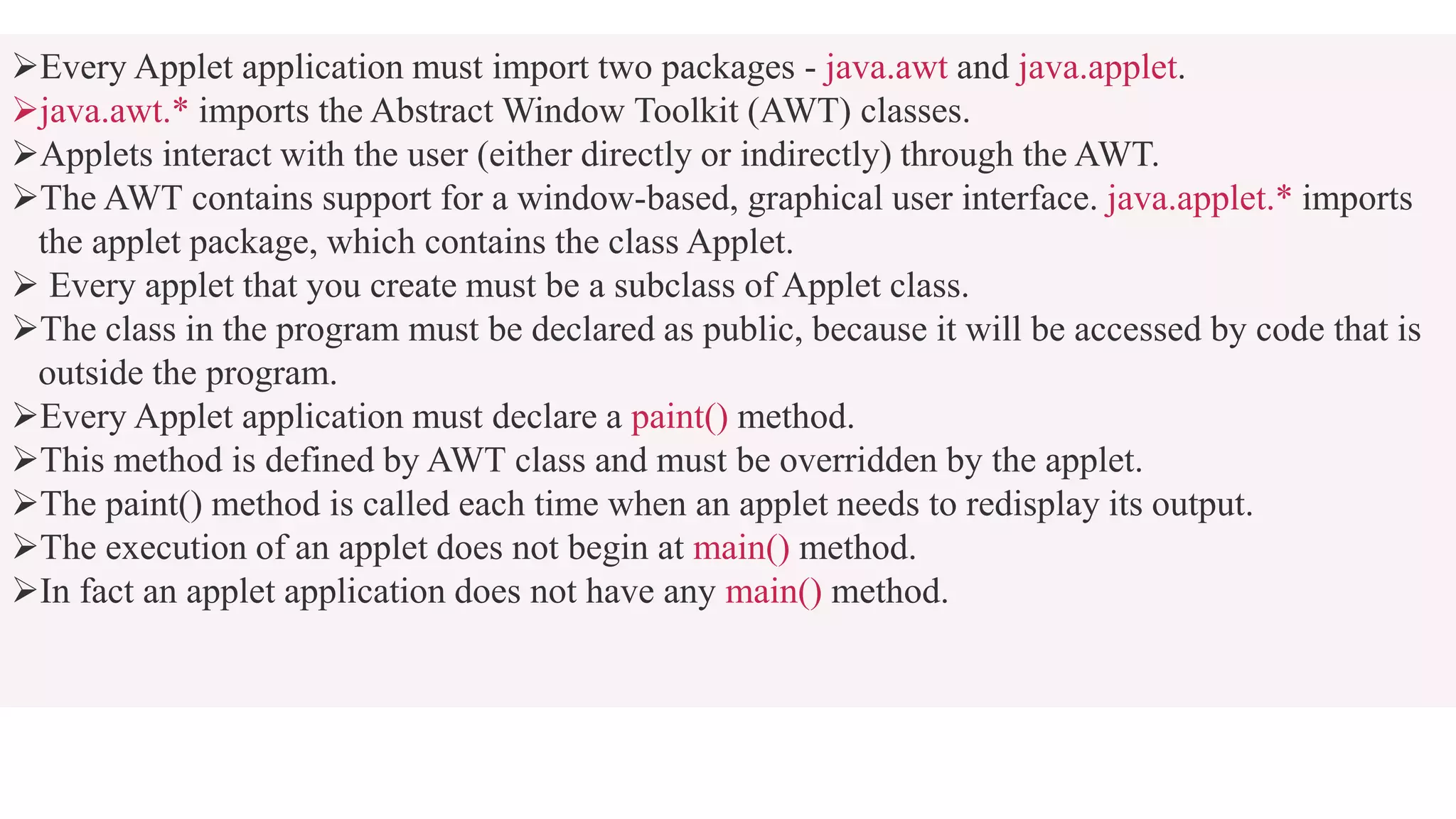 Every Applet application must import two packages - java.awt and java.applet.
java.awt.* imports the Abstract Window Toolkit (AWT) classes.
Applets interact with the user (either directly or indirectly) through the AWT.
The AWT contains support for a window-based, graphical user interface. java.applet.* imports
the applet package, which contains the class Applet.
 Every applet that you create must be a subclass of Applet class.
The class in the program must be declared as public, because it will be accessed by code that is
outside the program.
Every Applet application must declare a paint() method.
This method is defined by AWT class and must be overridden by the applet.
The paint() method is called each time when an applet needs to redisplay its output.
The execution of an applet does not begin at main() method.
In fact an applet application does not have any main() method.
 