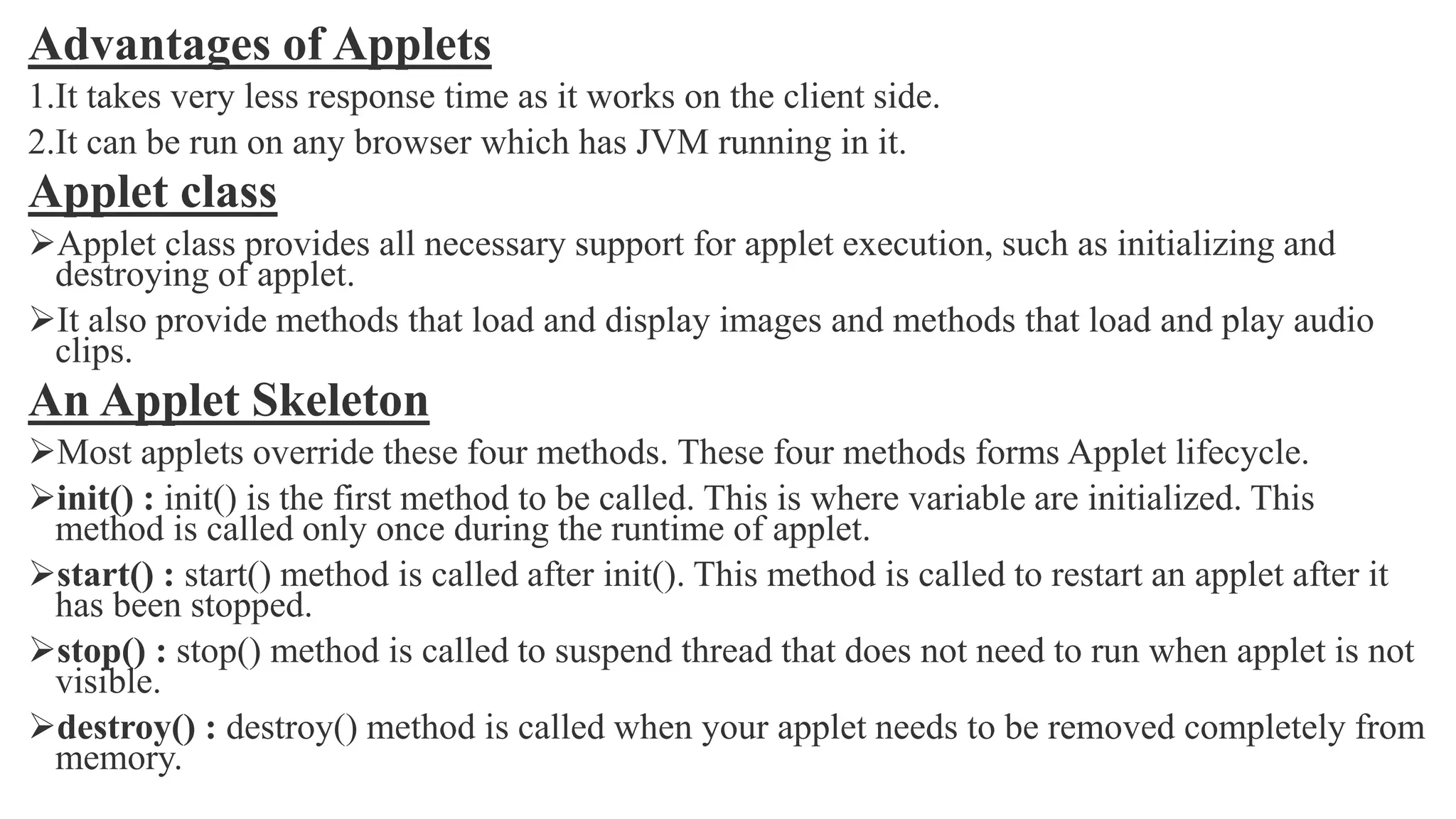 Advantages of Applets
1.It takes very less response time as it works on the client side.
2.It can be run on any browser which has JVM running in it.
Applet class
Applet class provides all necessary support for applet execution, such as initializing and
destroying of applet.
It also provide methods that load and display images and methods that load and play audio
clips.
An Applet Skeleton
Most applets override these four methods. These four methods forms Applet lifecycle.
init() : init() is the first method to be called. This is where variable are initialized. This
method is called only once during the runtime of applet.
start() : start() method is called after init(). This method is called to restart an applet after it
has been stopped.
stop() : stop() method is called to suspend thread that does not need to run when applet is not
visible.
destroy() : destroy() method is called when your applet needs to be removed completely from
memory.
 